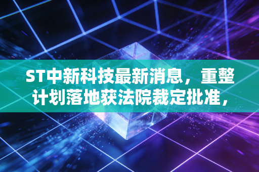ST中新科技最新消息,重整计划落地获法院裁定批准,退市边缘的老牌电子厂还有翻身机会吗?