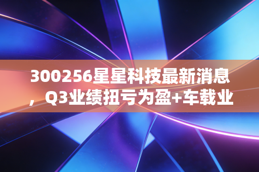 300256星星科技最新消息，Q3业绩扭亏为盈+车载业务爆发，消费电子低谷期的逆袭样本值得散户参考吗？