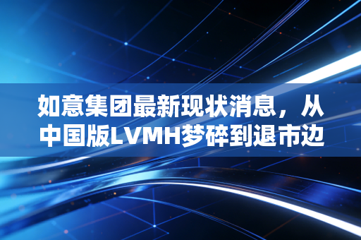 如意集团最新现状消息,从中国版LVMH梦碎到退市边缘,300亿负债压顶下的山东纺织巨头何去何从