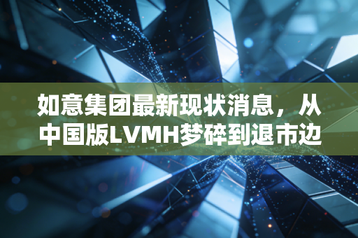 如意集团最新现状消息,从中国版LVMH梦碎到退市边缘,300亿负债压顶下的山东纺织巨头何去何从