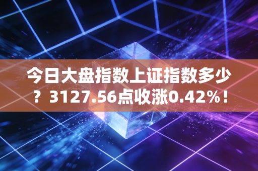 今日大盘指数上证指数多少?3127.56点收涨0.42%!普通人要不要跟着定投抄底?