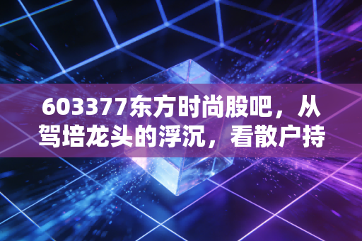 603377东方时尚股吧,从驾培龙头的浮沉,看散户持股3年的真实心态与行业拐点信号