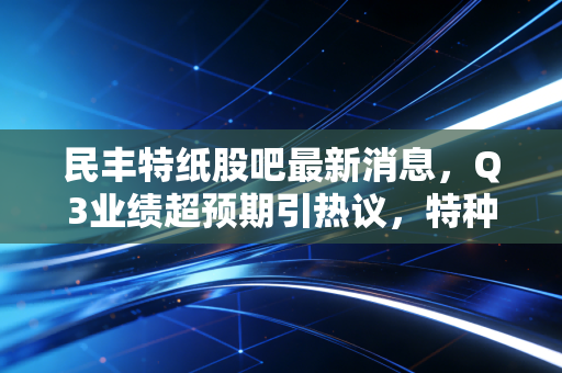 民丰特纸股吧最新消息,Q3业绩超预期引热议,特种纸+储能双逻辑能不能撑住下一轮行情?