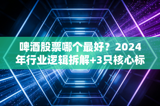 啤酒股票哪个最好?2024年行业逻辑拆解+3只核心标的对比,普通人也能摸透消费股的喝酒行情