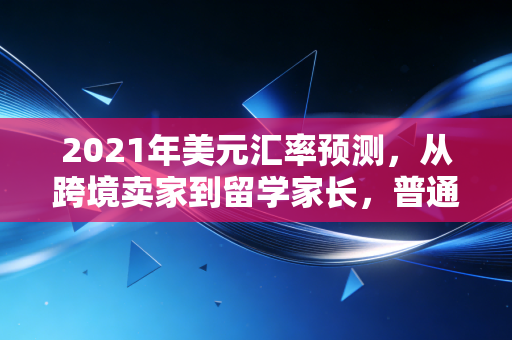 2021年美元汇率预测，从跨境卖家到留学家长，普通人该怎么踩对汇率节奏？