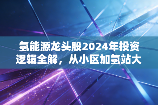 氢能源龙头股2024年投资逻辑全解，从小区加氢站大爷的闲聊，看未来5年最值得布局的新能源赛道
