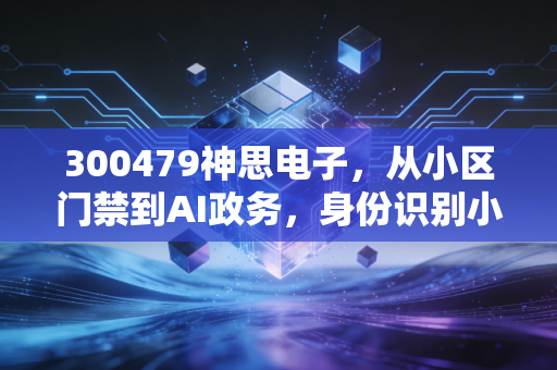 300479神思电子，从小区门禁到AI政务，身份识别小巨人的投资价值到底藏在哪？