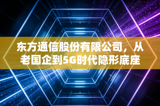 东方通信股份有限公司,从老国企到5G时代隐形底座,藏在你我日常里的通信力量