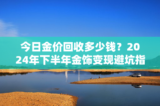 今日金价回收多少钱？2024年下半年金饰变现避坑指南，我妈卖30克金镯子差点亏2000块