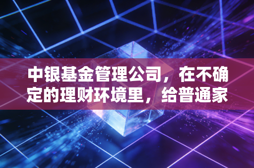中银基金管理公司,在不确定的理财环境里,给普通家庭托住稳稳的幸福