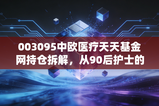 003095中欧医疗天天基金网持仓拆解，从90后护士的定投故事，看懂医疗主题基金的涨落逻辑