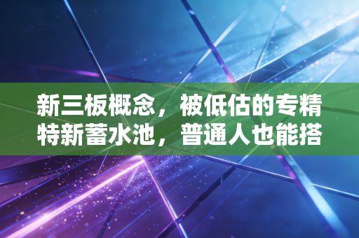 新三板概念，被低估的专精特新蓄水池，普通人也能搭上的中小企业成长红利车