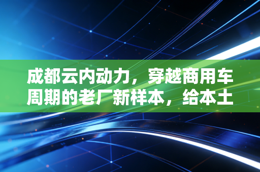 成都云内动力,穿越商用车周期的老厂新样本,给本土制造上了什么课?