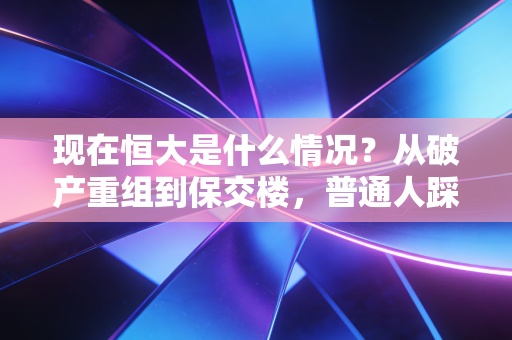 现在恒大是什么情况？从破产重组到保交楼，普通人踩过的坑和剩下的待解难题