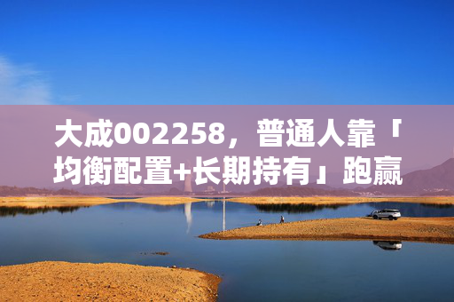 大成002258，普通人靠「均衡配置+长期持有」跑赢通胀的真实样本