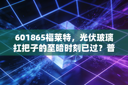 601865福莱特,光伏玻璃扛把子的至暗时刻已过?普通投资者要不要上车?