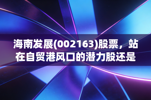 海南发展(002163)股票,站在自贸港风口的潜力股还是估值陷阱?我跟老陈的持仓故事给你答案