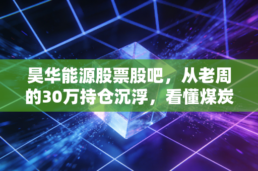 昊华能源股票股吧,从老周的30万持仓沉浮,看懂煤炭周期股的投研逻辑与避坑指南