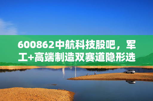 600862中航科技股吧,军工+高端制造双赛道隐形选手,散户要赚认知内的钱才稳