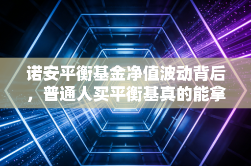 诺安平衡基金净值波动背后,普通人买平衡基真的能拿到稳稳的幸福吗?
