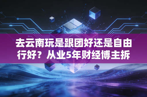 去云南玩是跟团好还是自由行好?从业5年财经博主拆解2种出行的隐形成本,看完再也不纠结