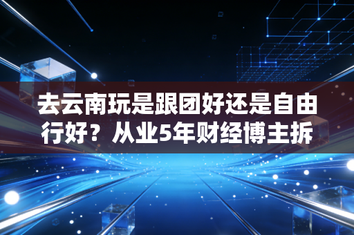 去云南玩是跟团好还是自由行好?从业5年财经博主拆解2种出行的隐形成本,看完再也不纠结