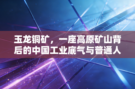 玉龙铜矿,一座高原矿山背后的中国工业底气与普通人的生活脉络
