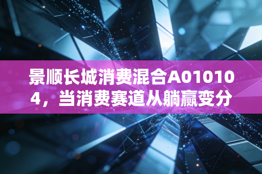 景顺长城消费混合A010104，当消费赛道从躺赢变分化，普通基民该怎么选消费基？
