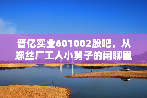 晋亿实业601002股吧,从螺丝厂工人小舅子的闲聊里,我摸透了这只冷门工业股的真实底色