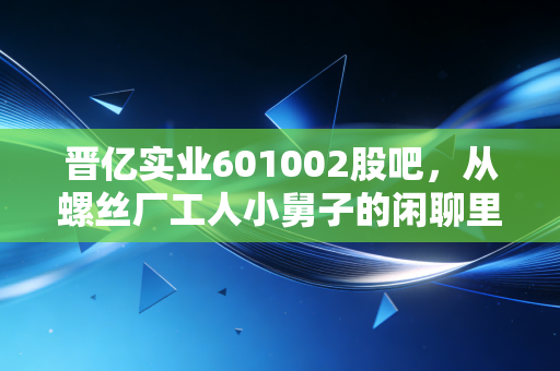 晋亿实业601002股吧,从螺丝厂工人小舅子的闲聊里,我摸透了这只冷门工业股的真实底色