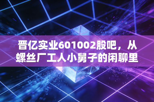 晋亿实业601002股吧，从螺丝厂工人小舅子的闲聊里，我摸透了这只冷门工业股的真实底色