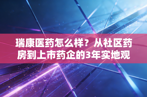 瑞康医药怎么样?从社区药房到上市药企的3年实地观察与投资逻辑拆解