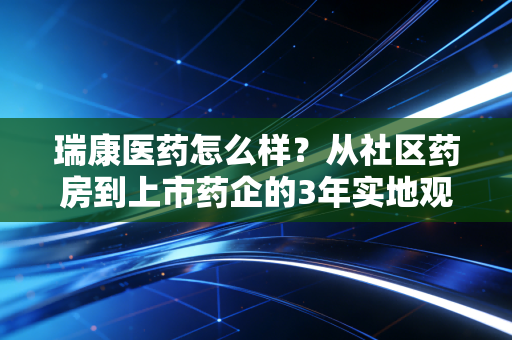 瑞康医药怎么样?从社区药房到上市药企的3年实地观察与投资逻辑拆解