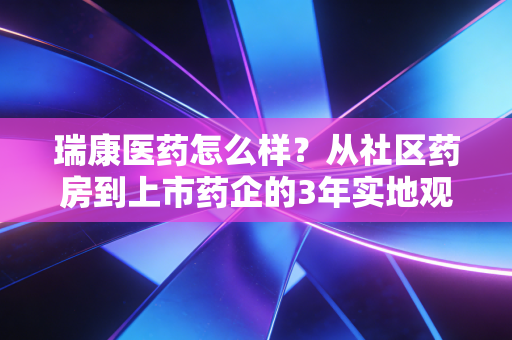 瑞康医药怎么样？从社区药房到上市药企的3年实地观察与投资逻辑拆解