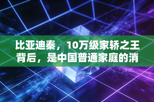 比亚迪秦,10万级家轿之王背后,是中国普通家庭的消费翻身与制造业底气