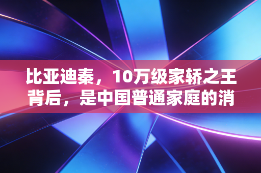 比亚迪秦,10万级家轿之王背后,是中国普通家庭的消费翻身与制造业底气
