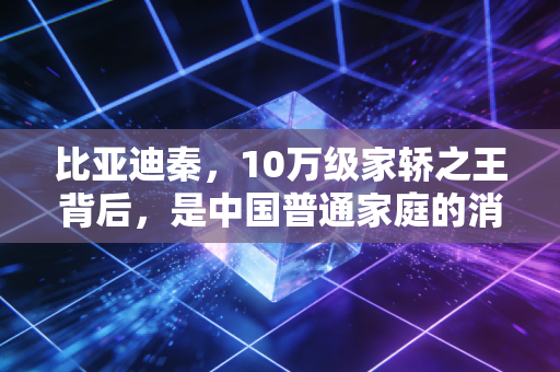 比亚迪秦，10万级家轿之王背后，是中国普通家庭的消费翻身与制造业底气