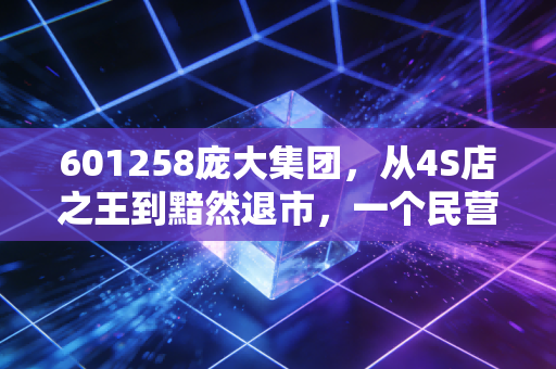 601258庞大集团，从4S店之王到黯然退市，一个民营巨头的浮沉给普通人的投资警示