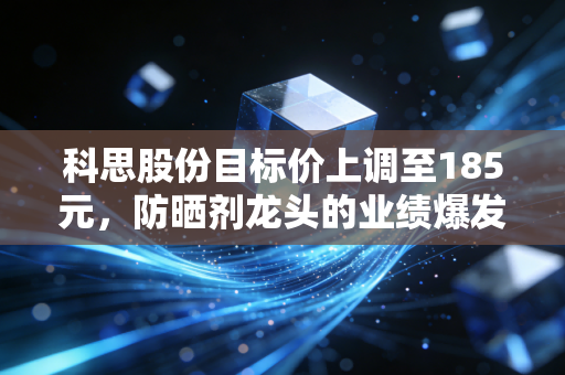 科思股份目标价上调至185元,防晒剂龙头的业绩爆发逻辑与长期投资价值拆解