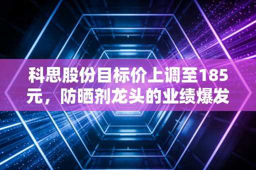 科思股份目标价上调至185元,防晒剂龙头的业绩爆发逻辑与长期投资价值拆解