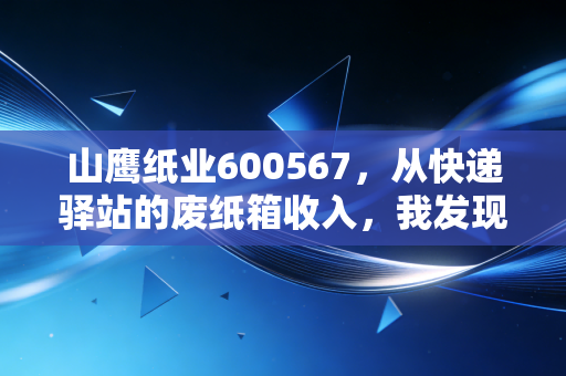 山鹰纸业600567,从快递驿站的废纸箱收入,我发现了被低估的周期股机会