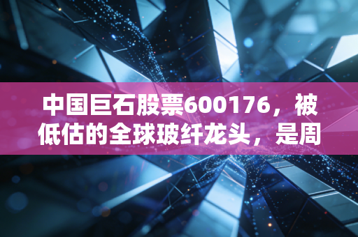 中国巨石股票600176，被低估的全球玻纤龙头，是周期陷阱还是长期价值标的？