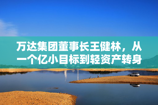万达集团董事长王健林,从一个亿小目标到轻资产转身,藏着普通人也能抄的生存逻辑