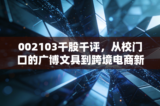 002103千股千评,从校门口的广博文具到跨境电商新贵,小散户的3年持仓踩坑与翻盘实录