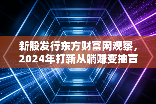 新股发行东方财富网观察,2024年打新从躺赚变抽盲盒,散户该怎么避开破发陷阱?