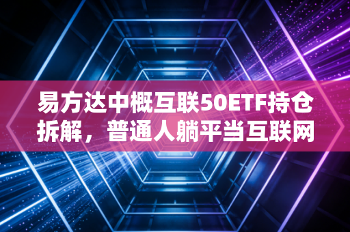 易方达中概互联50ETF持仓拆解，普通人躺平当互联网巨头股东的最优解吗？
