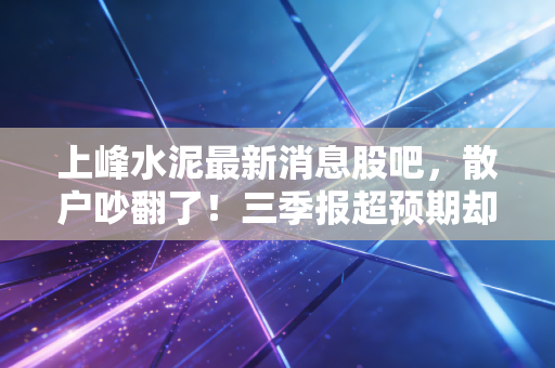 上峰水泥最新消息股吧,散户吵翻了!三季报超预期却跌4%?囤货老板的亲身经历透露出行业真实冷暖