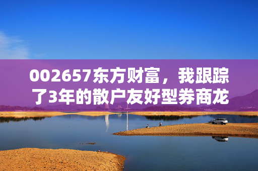 002657东方财富,我跟踪了3年的散户友好型券商龙头,到底藏着多少普通人没看见的财富逻辑?