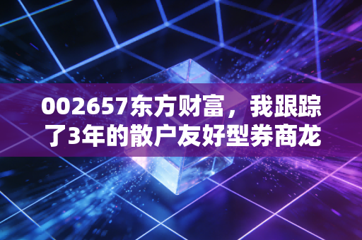 002657东方财富，我跟踪了3年的散户友好型券商龙头，到底藏着多少普通人没看见的财富逻辑？