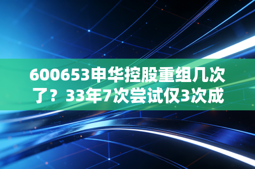 600653申华控股重组几次了?33年7次尝试仅3次成功,老股民拿21年等重组亏掉半套首付
